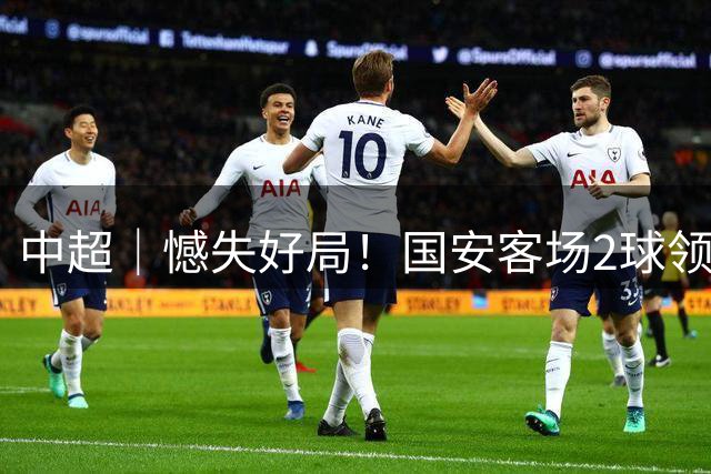 中超｜憾失好局！国安客场2球领先被成都蓉城追平