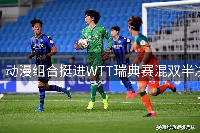 动漫组合挺进WTT瑞典赛混双半决赛 单打赛事双双告捷