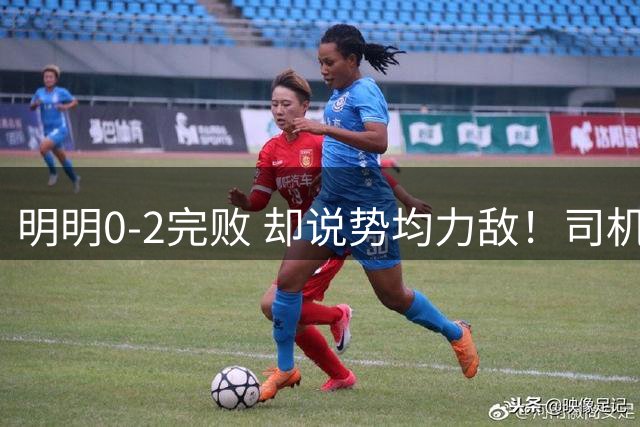 明明0-2完败 却说势均力敌！司机赛后发布会先甩锅，后逆转！球迷：要脸伐？