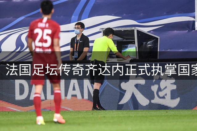 法国足坛传奇齐达内正式执掌国家队教鞭 开启新时代征程