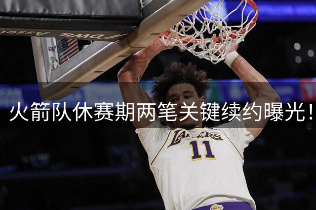火箭队休赛期两笔关键续约曝光！阵容优化背后暗藏深远布局
