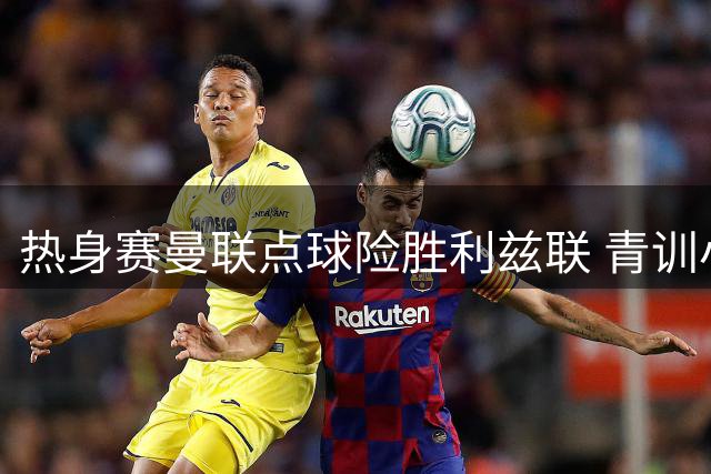 热身赛曼联点球险胜利兹联 青训小将表现抢眼