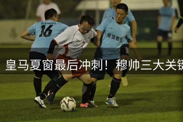 皇马夏窗最后冲刺！穆帅三大关键决策将决定西甲争冠格局