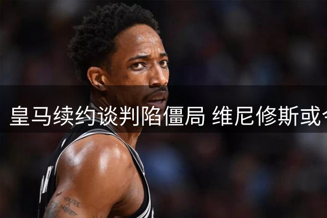 皇马续约谈判陷僵局 维尼修斯或今夏离队