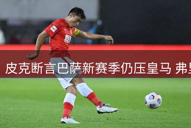 皮克断言巴萨新赛季仍压皇马 弗里克体系稳定性成关键优势