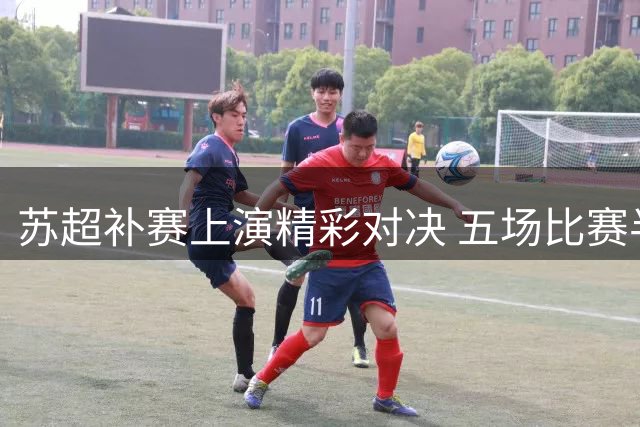 苏超补赛上演精彩对决 五场比赛半场战况一览