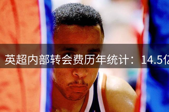 英超内部转会费历年统计：14.5亿欧创最高纪录