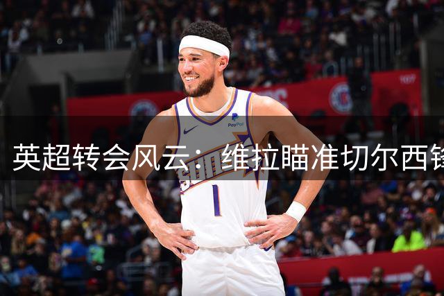 英超转会风云：维拉瞄准切尔西锋线新星 沃特金斯或转战土耳其