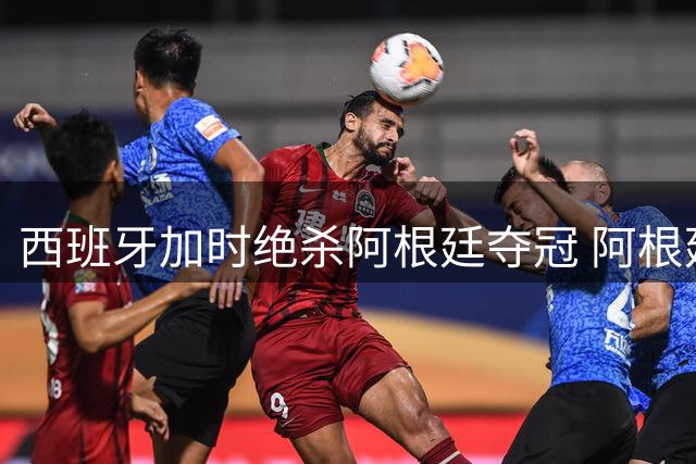 西班牙加时绝杀阿根廷夺冠 阿根廷零射门引热议