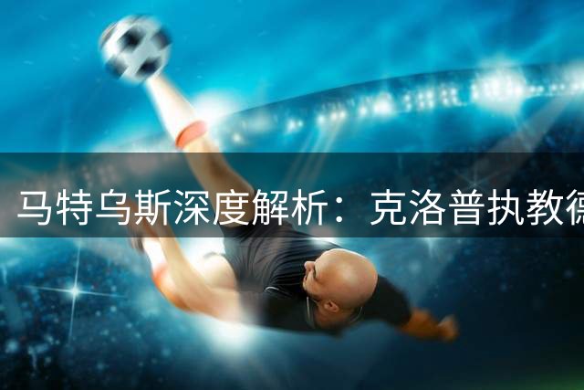 马特乌斯深度解析：克洛普执教德国队将带来三大关键变革
