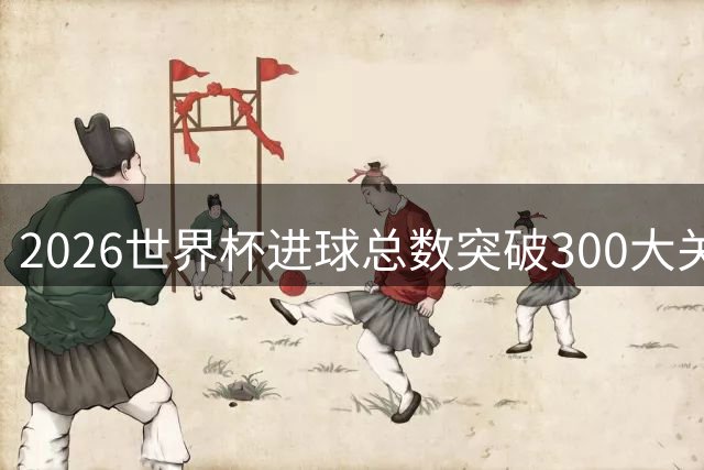 2026世界杯进球总数突破300大关创历史新高