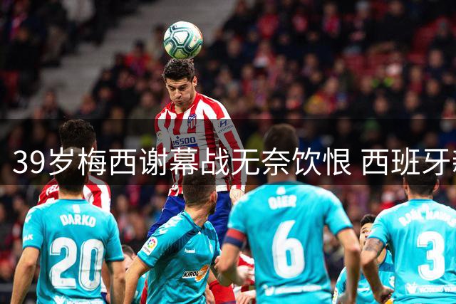 39岁梅西谢幕战无奈饮恨 西班牙新王登基终结阿根廷卫冕梦