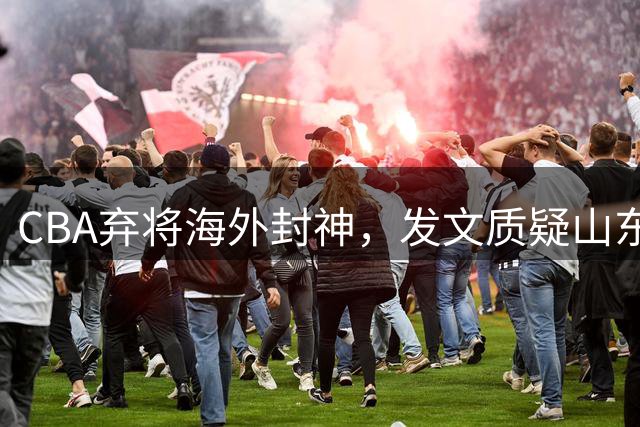 CBA弃将海外封神，发文质疑山东男篮决策