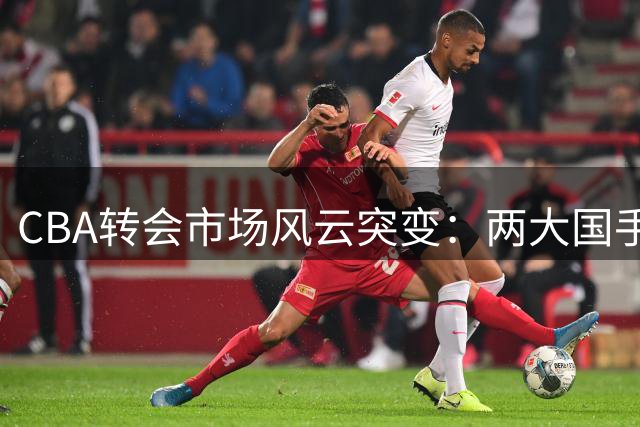 CBA转会市场风云突变：两大国手获顶薪 明星后卫交易传闻引热议