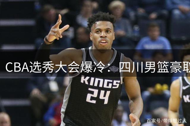 CBA选秀大会爆冷：四川男篮豪取4名新秀创纪录 广州意外斩获状元签