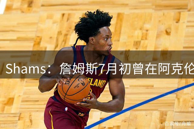 Shams：詹姆斯7月初曾在阿克伦与骑士管理层会面
