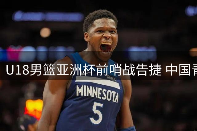 U18男篮亚洲杯前哨战告捷 中国青年军37分大胜澳洲劲旅彰显战力